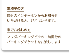 車椅子の方 院外のインターホンからお知らせいただけると、迎えにいきます。 車でお越しの方 マツダパーキングビルの1時間分のパーキングチケットをお渡しします