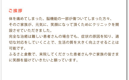 ご挨拶 体を痛めてしまった、脳機能の一部が傷ついてしまった方々、そのご家族が、元気に、笑顔になって頂くためにクリニックを開設させていただきました。完全な治癒は難しい患者さんの場合でも、症状の原因を知り、適切な対応をしていくことで、生活の質を大きく向上させることは可能です。ふるさと倉敷で、来院してくださった患者さんやご家族の皆さまに笑顔を届けていきたいと願っています。